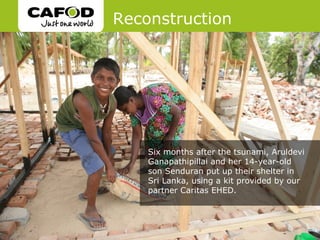Reconstruction




    Six months after the tsunami, Aruldevi
    Ganapathipillai and her 14-year-old
    son Senduran put up their shelter in
    Sri Lanka, using a kit provided by our
    partner Caritas EHED.
 