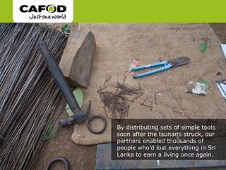By distributing sets of simple tools
soon after the tsunami struck, our
partners enabled thousands of
people who’d lost everything in Sri
Lanka to earn a living once again.
 