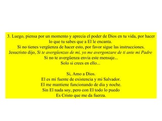 3. Luego, piensa por un momento y aprecia el poder de Dios en tu vida, por hacer lo que tu sabes que a El le encanta.  Si no tienes vergüenza de hacer esto, por favor sigue las instrucciones. Jesucristo dijo,  Si te avergüenzas de mi, yo me avergonzare de ti ante mi Padre  Si no te avergüenza envia este mensaje... Solo si crees en ello...  Si, Amo a Dios. El es mi fuente de existencia y mi Salvador. El me mantiene funcionando de dia y noche. Sin El nada soy, pero con El todo lo puedo Es Cristo que me da fuerza. 
