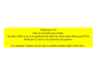 Filipenses 4:13 Esta es la prueba mas simple. Si amas a Dios y no te avergúenzas de todas las cosas maravillosas que El ha hecho por ti, envia a las personas que quieres. Los mejores Amigos son los que se quedan cuando todos se han ido... 