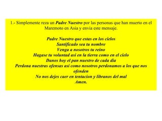 1.- Simplemente reza un  Padre Nuestro  por las personas que han muerto en el Maremoto en Asia y envia este mensaje. Padre Nuestro que estas en los cielos Santificado sea tu nombre Venga a nosotros tu reino Hagase tu voluntad asi en la tierra como en el cielo Danos hoy el pan nuestro de cada dia Perdona nuestras ofensas asi como nosotros perdonamos a los que nos ofenden No nos dejes caer en tentacion y libranos del mal Amen. 