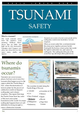 K    U     A    L     A             L     U   M    P     U    R           N       E       W        S




          TSUNAMI
                                        SAFETY
                                                                                             Written by Kamilia Broderick

 	

What is a tsunami?
                                                              Tsunamis are a series of ocean waves produced by
The word tsunami comes
                                                              earthquakes/underwater landslides/volcanic
from the Japanese word
                                                              eruptions.
meaning “Harbour Wave”
Waves that are 100ft+ feet                                    When an oceanic plate hits a continental plate
high can be very destructive.                                 the plates press together, pressure builds;
Tsunamis don’t happen very                                    Eventually the heavier oceanic plate slips under
often, but when they do they                                  the lighter continental one, and causes an
cause many deaths and                                         earthquake. The earthquake lifts part of the
injuries.                                                     ocean ﬂoor up and drops other parts down.




Where do
tsunamis
occur?                                                                                  Japan Tsunami 2011
Tsunamis can occur in many
places, but four out of every ﬁve
tsunamis that happen occur in the
region called the ‘Paciﬁc Ring of
Fire’, where the destruction of       The countries located along the
tectonic plates by the process of     Paciﬁc Ring of Fire are:
subduction results in frequent
                                      • Canada          • Countries in SA
earthquakes and volcanic
eruptions. This region that rings     • U.S             • Mexico
the Paciﬁc Ocean basis has some       • New Zealand • Japan
of the most active plate              • Malaysia    • Russia
boundaries in the world. If a major
                                      • Philippines     • Papa New
earthquake happens here is it will
                                      • Indonesia         Guinea
deﬁnitely be strong enough to
cause a destructive tsunami.

 Page 
                                                                                                                     1
 