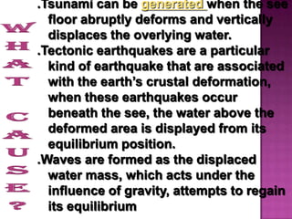.Tsunami can be generated when the see
  floor abruptly deforms and vertically
  displaces the overlying water.
.Tectonic earthquakes are a particular
  kind of earthquake that are associated
  with the earth’s crustal deformation,
  when these earthquakes occur
  beneath the see, the water above the
  deformed area is displayed from its
  equilibrium position.
.Waves are formed as the displaced
  water mass, which acts under the
  influence of gravity, attempts to regain
  its equilibrium
 