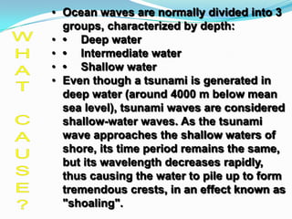 • Ocean waves are normally divided into 3
  groups, characterized by depth:
• • Deep water
• • Intermediate water
• • Shallow water
• Even though a tsunami is generated in
  deep water (around 4000 m below mean
  sea level), tsunami waves are considered
  shallow-water waves. As the tsunami
  wave approaches the shallow waters of
  shore, its time period remains the same,
  but its wavelength decreases rapidly,
  thus causing the water to pile up to form
  tremendous crests, in an effect known as
  "shoaling".
 