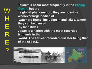 Tsunamis occur most frequently in the Pacific
Ocean, but are
 a global phenomenon; they are possible
wherever large bodies of
 water are found, including inland lakes, where
they can be caused
 by landslides.
Japan is a nation with the most recorded
tsunamis in the
 world. The earliest recorded disaster being that
of the 684 A.D.
 