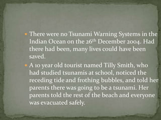  There were no Tsunami Warning Systems in the
  Indian Ocean on the 26th December 2004. Had
  there had been, many lives could have been
  saved.
 A 10 year old tourist named Tilly Smith, who
  had studied tsunamis at school, noticed the
  receding tide and frothing bubbles, and told her
  parents there was going to be a tsunami. Her
  parents told the rest of the beach and everyone
  was evacuated safely.
 