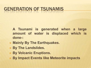 GENERATION OF TSUNAMIS


     A Tsunami is generated when a large
     amount of water is displaced which is
     done-:
    Mainly By The Earthquakes.
    By The Landslides.
    By Volcanic Eruptions.
    By Impact Events like Meteorite impacts
 