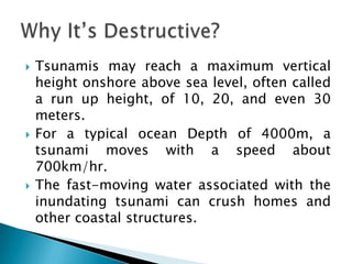    Tsunamis may reach a maximum vertical
    height onshore above sea level, often called
    a run up height, of 10, 20, and even 30
    meters.
   For a typical ocean Depth of 4000m, a
    tsunami moves with a speed about
    700km/hr.
   The fast-moving water associated with the
    inundating tsunami can crush homes and
    other coastal structures.
 