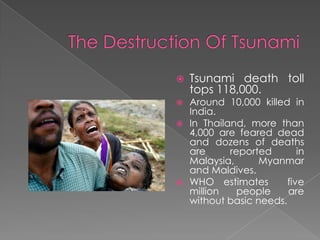    Tsunami death toll
    tops 118,000.
 Around 10,000 killed in
  India.
 In Thailand, more than
  4,000 are feared dead
  and dozens of deaths
  are      reported       in
  Malaysia,      Myanmar
  and Maldives.
 WHO estimates        five
  million    people    are
  without basic needs.
 