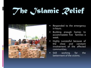 The Islamic Relief
          Responded to the emergency
           in hours.
          Building enough homes to
           accommodate five families a
           week.
          Highly successful because of
           the close and constant
           involvement of the affected
           communities.
          Still    working     for   the
           betterment of the victims.
 