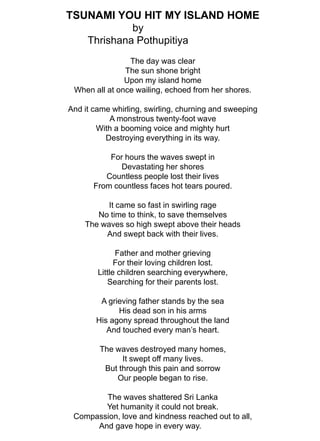 TSUNAMI YOU HIT MY ISLAND HOMEbyThrishana PothupitiyaThe day was clearThe sun shone brightUpon my island homeWhen all at once wailing, echoed from her shores.And it came whirling, swirling, churning and sweepingA monstrous twenty-foot waveWith a booming voice and mighty hurtDestroying everything in its way.For hours the waves swept inDevastating her shoresCountless people lost their livesFrom countless faces hot tears poured.It came so fast in swirling rageNo time to think, to save themselvesThe waves so high swept above their headsAnd swept back with their lives.Father and mother grievingFor their loving children lost.Little children searching everywhere,Searching for their parents lost.A grieving father stands by the seaHis dead son in his armsHis agony spread throughout the landAnd touched every man’s heart.The waves destroyed many homes,It swept off many lives.But through this pain and sorrowOur people began to rise.The waves shattered Sri LankaYet humanity it could not break.Compassion, love and kindness reached out to all,                                            And gave hope in every way.