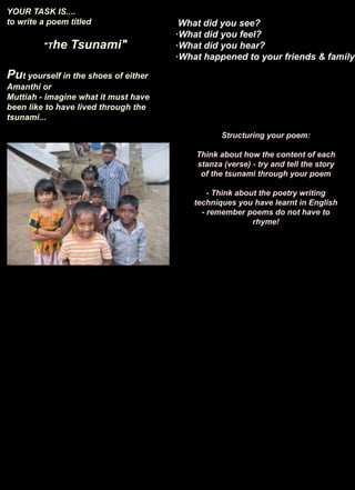 YOUR TASK IS.... to write a poem titled "The Tsunami"Put yourself in the shoes of either Amanthi or Muttiah - imagine what it must have been like to have lived through the tsunami...·What did you see?·What did you feel?·What did you hear?·What happened to your friends & family?dfgStructuring your poem:Think about how the content of each stanza (verse) - try and tell the story of the tsunami through your poem- Think about the poetry writing techniques you have learnt in English - remember poems do not have to rhyme!