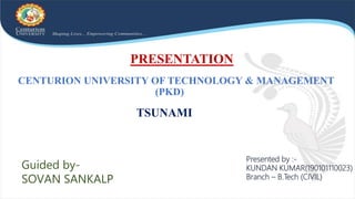 CENTURION UNIVERSITY OF TECHNOLOGY & MANAGEMENT
(PKD)
TSUNAMI
Guided by-
SOVAN SANKALP
Presented by :-
KUNDAN KUMAR(190101110023)
Branch – B.Tech (CIVIL)
PRESENTATION
 