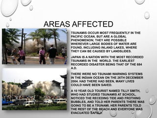 AREAS AFFECTED
• TSUNAMIS OCCUR MOST FREQUENTLY IN THE
PACIFIC OCEAN, BUT ARE A GLOBAL
PHENOMENON; THEY ARE POSSIBLE
WHEREVER LARGE BODIES OF WATER ARE
FOUND, INCLUDING INLAND LAKES, WHERE
THEY CAN BE CAUSED BY LANDSLIDES.
• JAPAN IS A NATION WITH THE MOST RECORDED
TSUNAMIS IN THE WORLD. THE EARLIEST
RECORDED DISASTER BEING THAT OF THE 684
A.D.
• THERE WERE NO TSUNAMI WARNING SYSTEMS
IN THE INDIAN OCEAN ON THE 26TH DECEMBER
2004. HAD THERE HAD BEEN, MANY LIVES
COULD HAVE BEEN SAVED.
• A 10 YEAR OLD TOURIST NAMED TILLY SMITH,
WHO HAD STUDIED TSUNAMIS AT SCHOOL,
NOTICED THE RECEDING TIDE AND FROTHING
BUBBLES, AND TOLD HER PARENTS THERE WAS
GOING TO BE A TSUNAMI. HER PARENTS TOLD
THE REST OF THE BEACH AND EVERYONE WAS
EVACUATED SAFELY.
 