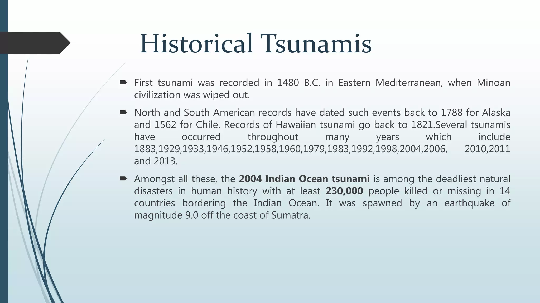 Historical Tsunamis
 First tsunami was recorded in 1480 B.C. in Eastern Mediterranean, when Minoan
civilization was wiped out.
 North and South American records have dated such events back to 1788 for Alaska
and 1562 for Chile. Records of Hawaiian tsunami go back to 1821.Several tsunamis
have occurred throughout many years which include
1883,1929,1933,1946,1952,1958,1960,1979,1983,1992,1998,2004,2006, 2010,2011
and 2013.
 Amongst all these, the 2004 Indian Ocean tsunami is among the deadliest natural
disasters in human history with at least 230,000 people killed or missing in 14
countries bordering the Indian Ocean. It was spawned by an earthquake of
magnitude 9.0 off the coast of Sumatra.
 