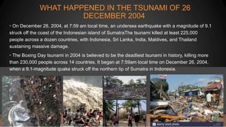 WHAT HAPPENED IN THE TSUNAMI OF 26
DECEMBER 2004
• On December 26, 2004, at 7:59 am local time, an undersea earthquake with a magnitude of 9.1
struck off the coast of the Indonesian island of SumatraThe tsunami killed at least 225,000
people across a dozen countries, with Indonesia, Sri Lanka, India, Maldives, and Thailand
sustaining massive damage.
• The Boxing Day tsunami in 2004 is believed to be the deadliest tsunami in history, killing more
than 230,000 people across 14 countries. It began at 7:59am local time on December 26, 2004,
when a 9.1-magnitude quake struck off the northern tip of Sumatra in Indonesia.
 
