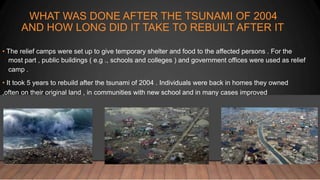 WHAT WAS DONE AFTER THE TSUNAMI OF 2004
AND HOW LONG DID IT TAKE TO REBUILT AFTER IT
• The relief camps were set up to give temporary shelter and food to the affected persons . For the
most part , public buildings ( e.g ., schools and colleges ) and government offices were used as relief
camp .
• It took 5 years to rebuild after the tsunami of 2004 . Individuals were back in homes they owned
,often on their original land , in communities with new school and in many cases improved
 