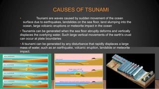 CAUSES OF TSUNAMI
• Tsunami are waves caused by sudden movement of the ocean
surface due to earthquakes, landslides on the sea floor, land slumping into the
ocean, large volcanic eruptions or meteorite impact in the ocean
• Tsunamis can be generated when the sea floor abruptly deforms and vertically
displaces the overlying water. Such large vertical movements of the earth's crust
can occur at plate boundaries
• A tsunami can be generated by any disturbance that rapidly displaces a large
mass of water, such as an earthquake, volcanic eruption, landslide or meteorite
impact.
 