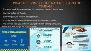 WHAT ARE SOME OF THE NATURES SIGNS OF
TSUNAMI
• The water level of the ocean / sea decreases and tsunami hits the shore .
• You may feel an earthquake .
• Everything around you will being to shake .
• You may hear some weird noises coming from the sea or ocean .
• The animals near you and even your pet will start barking without any
reason and will not go out of your home .
 