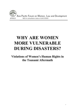 Asia Pacific Forum on Women, Law and Development
APWLD        NGO in consultative status at UN ECOSOC




    WHY ARE WOMEN
   MORE VULNERABLE
   DURING DISASTERS?
 Violations of Women’s Human Rights in
         the Tsunami Aftermath




                                                       1
 