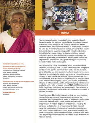 photo: Jodie Willard




                                                                               | INDIA |

                                                     Tsunami waves traveled hundreds of miles across the Bay of
                                                     Bengal to strike the southern coast of India, devastating coastal
                                                     towns and ﬁshing villages in the states of Tamil Nadu, Kerala,
                                                     Andhra Pradesh, and the Union Territory of Pondicherry. Also hard
                                                     hit were the Andaman and Nicobar Islands, an island chain located
                              photo: Jodie Willard   between India and Myanmar, roughly 700 miles from Calcutta.
                                                     Direct Relief’s 45–year history of disaster relief and medical
                                                     assistance work in India allowed us to engage immediately our
                                                     extensive grassroots partner network and to provide healthcare
                                                     organizations and facilities throughout the region with critically
                                                     needed medical material resources.
IMPLEMENTING PARTNERS FOR:
                                                     On December 28, 2004, Direct Relief’s ﬁrst tsunami-response
PROVISION OF HEALTHCARE SERVICES/
MOBILE MEDICAL INITIATIVES                           shipment, consisting of over 3,705 lbs. of anti-infectives, analgesics,
Amrita Institute of Medical Sciences                 cardiovascular agents, oral rehydration salts, ﬁrst aid, surgical,
Hindu Mission Hospital                               general hospital and clinic supplies, nutritional supplements, rescue
Meenakshi Mission Hospital                           blankets, dermatological products, and personal care products was
Madhar Nala Thondu Niruvanam                         shipped to a partner facility providing medical outreach services
Shuddham                                             in the severely affected district of Nagapattinam in southern Tamil
RECONSTRUCTION OF HEALTHCARE INFRASTRUCTURE          Nadu. Over the following days, weeks, and months, Direct Relief
Bharitiya Jain Sanghatana                            shipped an additional 111,116 lbs. of speciﬁcally requested medical
Hindu Mission Hospital                               products, with a total wholesale value of $26,189,963, to assist
Madhar Nala Thondu Niruvanam                         Indian healthcare institutions and agencies with their provision of
Vishranthi Charitable Trust                          emergency and on-going medical care to hundreds of thousands of
WATER & SANITATION
                                                     tsunami survivors.
Shuddham                                             In addition, over $2.4 million in grant funding has been invested
                                                     in speciﬁc locally managed projects aimed at meeting the
                                                     immediate and ongoing medical needs of people and communities
                                                     in tsunami-affected areas. These projects have focused on
                                                     the provision of medical diagnoses and services, including the
                                                     purchase and operation of ambulances and mobile medical
                                                     vans, the coordination of hundreds of medical outreach camps,
                                                     and health facility reconstruction and rehabilitation including the
                                                     construction of six community health clinics in coastal Tamil Nadu,
                                                     and 34 primary care centers and sub-centers on the Andaman and
                                                     Nicobar Islands.
 