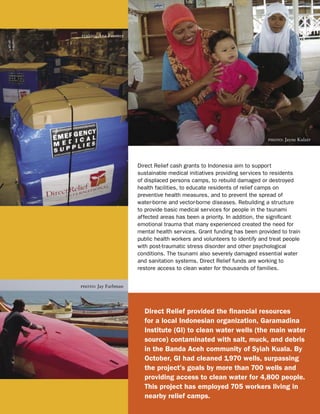 photo: Ana Fuentes




                                                                         photo: Jayne Kulzer




                     Direct Relief cash grants to Indonesia aim to support
                     sustainable medical initiatives providing services to residents
                     of displaced persons camps, to rebuild damaged or destroyed
                     health facilities, to educate residents of relief camps on
                     preventive health measures, and to prevent the spread of
                     water-borne and vector-borne diseases. Rebuilding a structure
                     to provide basic medical services for people in the tsunami
                     affected areas has been a priority. In addition, the signiﬁcant
                     emotional trauma that many experienced created the need for
                     mental health services. Grant funding has been provided to train
                     public health workers and volunteers to identify and treat people
                     with post-traumatic stress disorder and other psychological
                     conditions. The tsunami also severely damaged essential water
                     and sanitation systems. Direct Relief funds are working to
                     restore access to clean water for thousands of families.


photo: Jay Farbman




                       Direct Relief provided the ﬁnancial resources
                       for a local Indonesian organization, Garamadina
                       Institute (GI) to clean water wells (the main water
                       source) contaminated with salt, muck, and debris
                       in the Banda Aceh community of Syiah Kuala. By
                       October, GI had cleaned 1,970 wells, surpassing
                       the project’s goals by more than 700 wells and
                       providing access to clean water for 4,800 people.
                       This project has employed 705 workers living in
                       nearby relief camps.
 