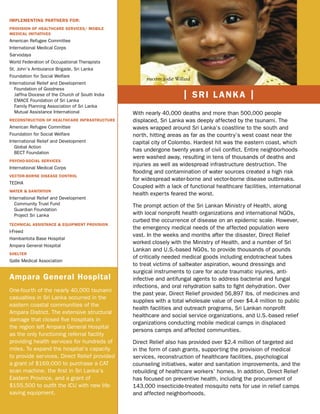 IMPLEMENTING PARTNERS FOR:
PROVISION OF HEALTHCARE SERVICES/ MOBILE
MEDICAL INITIATIVES
American Refugee Committee
International Medical Corps
Sarvodaya
World Federation of Occupational Therapists
St. John’s Ambulance Brigade, Sri Lanka
Foundation for Social Welfare
                                                      photo: Jodie Willard
International Relief and Development
   Foundation of Goodness
   Jaffna Diocese of the Church of South India                        | SRI LANKA |
   EMACE Foundation of Sri Lanka
   Family Planning Association of Sri Lanka
   Mutual Assistance International               With nearly 40,000 deaths and more than 500,000 people
RECONSTRUCTION OF HEALTHCARE INFRASTRUCTURE      displaced, Sri Lanka was deeply affected by the tsunami. The
American Refugee Committee                       waves wrapped around Sri Lanka’s coastline to the south and
Foundation for Social Welfare                    north, hitting areas as far as the country’s west coast near the
International Relief and Development             capital city of Colombo. Hardest hit was the eastern coast, which
   Global Action
   BECT Foundation
                                                 has undergone twenty years of civil conﬂict. Entire neighborhoods
                                                 were washed away, resulting in tens of thousands of deaths and
PSYCHO-SOCIAL SERVICES
                                                 injuries as well as widespread infrastructure destruction. The
International Medical Corps
                                                 ﬂooding and contamination of water sources created a high risk
VECTOR-BORNE DISEASE CONTROL
                                                 for widespread water-borne and vector-borne disease outbreaks.
TEDHA
                                                 Coupled with a lack of functional healthcare facilities, international
WATER & SANITATION
                                                 health experts feared the worst.
International Relief and Development
   Community Trust Fund                          The prompt action of the Sri Lankan Ministry of Health, along
   Guardian Foundation
   Project Sri Lanka                             with local nonproﬁt health organizations and international NGOs,
                                                 curbed the occurrence of disease on an epidemic scale. However,
TECHNICAL ASSISTANCE & EQUIPMENT PROVISION
                                                 the emergency medical needs of the affected population were
I-Freed
                                                 vast. In the weeks and months after the disaster, Direct Relief
Hambantota Base Hospital
                                                 worked closely with the Ministry of Health, and a number of Sri
Ampara General Hospital
                                                 Lankan and U.S.-based NGOs, to provide thousands of pounds
SHELTER
                                                 of critically needed medical goods including endotracheal tubes
Galle Medical Association
                                                 to treat victims of saltwater aspiration, wound dressings and
                                                 surgical instruments to care for acute traumatic injuries, anti-
Ampara General Hospital                          infective and antifungal agents to address bacterial and fungal
                                                 infections, and oral rehydration salts to ﬁght dehydration. Over
One-fourth of the nearly 40,000 tsunami
                                                 the past year, Direct Relief provided 56,897 lbs. of medicines and
casualties in Sri Lanka occurred in the
                                                 supplies with a total wholesale value of over $4.4 million to public
eastern coastal communities of the
                                                 health facilities and outreach programs, Sri Lankan nonproﬁt
Ampara District. The extensive structural
                                                 healthcare and social service organizations, and U.S.-based relief
damage that closed ﬁve hospitals in
                                                 organizations conducting mobile medical camps in displaced
the region left Ampara General Hospital
                                                 persons camps and affected communities.
as the only functioning referral facility
providing health services for hundreds of        Direct Relief also has provided over $2.4 million of targeted aid
miles. To expand the hospital’s capacity         in the form of cash grants, supporting the provision of medical
to provide services, Direct Relief provided      services, reconstruction of healthcare facilities, psychological
a grant of $169,000 to purchase a CAT            counseling initiatives, water and sanitation improvements, and the
scan machine, the ﬁrst in Sri Lanka’s            rebuilding of healthcare workers’ homes. In addition, Direct Relief
Eastern Province, and a grant of                 has focused on preventive health, including the procurement of
$155,500 to outﬁt the ICU with new life-         143,000 insecticide-treated mosquito nets for use in relief camps
saving equipment.                                and affected neighborhoods.
 