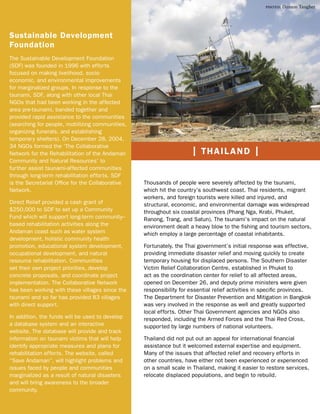 photo: Damon Taugher




Sustainable Development
Foundation
The Sustainable Development Foundation
(SDF) was founded in 1996 with efforts
focused on making livelihood, socio-
economic, and environmental improvements
for marginalized groups. In response to the
tsunami, SDF, along with other local Thai
NGOs that had been working in the affected
area pre-tsunami, banded together and
provided rapid assistance to the communities
(searching for people, mobilizing communities,
organizing funerals, and establishing
temporary shelters). On December 28, 2004,
34 NGOs formed the ‘The Collaborative
Network for the Rehabilitation of the Andaman                       | THAILAND |
Community and Natural Resources’ to
further assist tsunami-affected communities
through long-term rehabilitation efforts. SDF
is the Secretariat Ofﬁce for the Collaborative   Thousands of people were severely affected by the tsunami,
Network.                                         which hit the country’s southwest coast. Thai residents, migrant
                                                 workers, and foreign tourists were killed and injured, and
Direct Relief provided a cash grant of           structural, economic, and environmental damage was widespread
$250,000 to SDF to set up a Community            throughout six coastal provinces (Phang Nga, Krabi, Phuket,
Fund which will support long-term community–     Ranong, Trang, and Satun). The tsunami’s impact on the natural
based rehabilitation activities along the        environment dealt a heavy blow to the ﬁshing and tourism sectors,
Andaman coast such as water system               which employ a large percentage of coastal inhabitants.
development, holistic community health
promotion, educational system development,       Fortunately, the Thai government’s initial response was effective,
occupational development, and natural            providing immediate disaster relief and moving quickly to create
resource rehabilitation. Communities             temporary housing for displaced persons. The Southern Disaster
set their own project priorities, develop        Victim Relief Collaboration Centre, established in Phuket to
concrete proposals, and coordinate project       act as the coordination center for relief to all affected areas,
implementation. The Collaborative Network        opened on December 26, and deputy prime ministers were given
has been working with these villages since the   responsibility for essential relief activities in speciﬁc provinces.
tsunami and so far has provided 83 villages      The Department for Disaster Prevention and Mitigation in Bangkok
with direct support.                             was very involved in the response as well and greatly supported
                                                 local efforts. Other Thai Government agencies and NGOs also
In addition, the funds will be used to develop   responded, including the Armed Forces and the Thai Red Cross,
a database system and an interactive             supported by large numbers of national volunteers.
website. The database will provide and track
information on tsunami victims that will help    Thailand did not put out an appeal for international ﬁnancial
identify appropriate measures and plans for      assistance but it welcomed external expertise and equipment.
rehabilitation efforts. The website, called      Many of the issues that affected relief and recovery efforts in
“Save Andaman”, will highlight problems and      other countries, have either not been experienced or experienced
issues faced by people and communities           on a small scale in Thailand, making it easier to restore services,
marginalized as a result of natural disasters    relocate displaced populations, and begin to rebuild.
and will bring awareness to the broader
community.
 