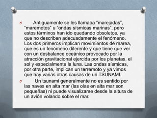 O      Antiguamente se les llamaba “marejadas”,
  “maremotos” u “ondas sísmicas marinas”, pero
  estos términos han ido quedando obsoletos, ya
  que no describen adecuadamente el fenómeno.
  Los dos primeros implican movimientos de marea,
  que es un fenómeno diferente y que tiene que ver
  con un desbalance oceánico provocado por la
  atracción gravitacional ejercida por los planetas, el
  sol y especialmente la luna. Las ondas sísmicas,
  por otra parte, implican un terremoto y ya vimos
  que hay varias otras causas de un TSUNAMI.
O       Un tsunami generalmente no es sentido por
  las naves en alta mar (las olas en alta mar son
  pequeñas) ni puede visualizarse desde la altura de
  un avión volando sobre el mar.
 