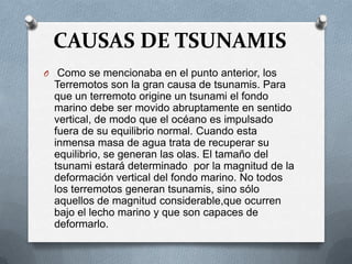 CAUSAS DE TSUNAMIS
O Como se mencionaba en el punto anterior, los
  Terremotos son la gran causa de tsunamis. Para
  que un terremoto origine un tsunami el fondo
  marino debe ser movido abruptamente en sentido
  vertical, de modo que el océano es impulsado
  fuera de su equilibrio normal. Cuando esta
  inmensa masa de agua trata de recuperar su
  equilibrio, se generan las olas. El tamaño del
  tsunami estará determinado por la magnitud de la
  deformación vertical del fondo marino. No todos
  los terremotos generan tsunamis, sino sólo
  aquellos de magnitud considerable,que ocurren
  bajo el lecho marino y que son capaces de
  deformarlo.
 
