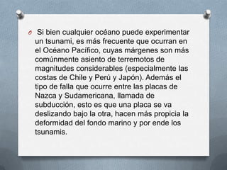 O Si bien cualquier océano puede experimentar
 un tsunami, es más frecuente que ocurran en
 el Océano Pacífico, cuyas márgenes son más
 comúnmente asiento de terremotos de
 magnitudes considerables (especialmente las
 costas de Chile y Perú y Japón). Además el
 tipo de falla que ocurre entre las placas de
 Nazca y Sudamericana, llamada de
 subducción, esto es que una placa se va
 deslizando bajo la otra, hacen más propicia la
 deformidad del fondo marino y por ende los
 tsunamis.
 