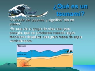 ¿Qué es un
                         tsunami?
•Procede del japonés y significa “ola en
puerto”.
•Es una ola o grupo de olas con gran
energía, que se producen cuando algún
fenómeno desplaza una gran masa de agua
verticalmente.
 