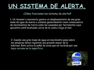 UN SISTEMA DE ALERTA. ¿Cómo funcionan los sistema de alerta ? 1. Un tsunami o maremoto genera un desplazamiento de una gran masa de agua de mares u océanos generalmente como consecuencia de movimientos de tierra como los causados por terremotos cuyo epicentro está localizado cerca de la costa o bajo el mar. 2. Cuando una gran masa de agua en movimiento pasa sobre los sensores éstos registran una presión mayor de lo habitual. Esto activa la señal de aviso que es recibida por una  boya cercana en la superficie. 
