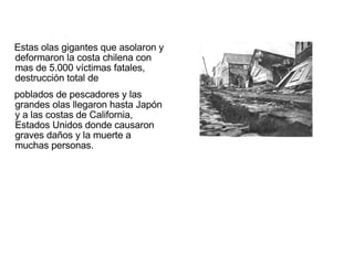 Estas olas gigantes que asolaron y deformaron la costa chilena con mas de 5.000 víctimas fatales, destrucción total de  poblados de pescadores y las grandes olas llegaron hasta Japón y a las costas de California, Estados Unidos donde causaron graves daños y la muerte a muchas personas. 