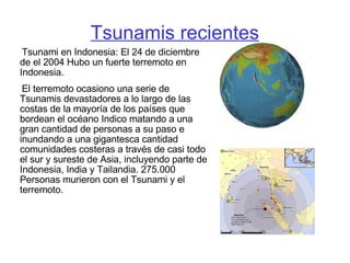 Tsunamis recientes Tsunami en Indonesia: El 24 de diciembre de el 2004 Hubo un fuerte terremoto en Indonesia. El terremoto ocasiono una serie de Tsunamis devastadores a lo largo de las costas de la mayoría de los países que bordean el océano Indico matando a una gran cantidad de personas a su paso e inundando a una gigantesca cantidad comunidades costeras a través de casi todo el sur y sureste de Asia, incluyendo parte de Indonesia, India y Tailandia . 275.000 Personas murieron con el Tsunami y el terremoto.   