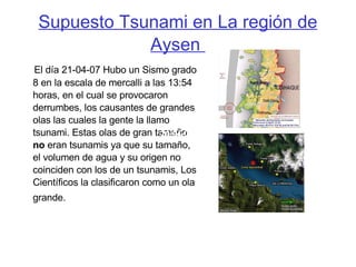 Supuesto Tsunami en La región de Aysen  El día 21-04-07 Hubo un Sismo grado 8 en la escala de mercalli a las 13:54 horas, en el cual se provocaron derrumbes, los causantes de grandes olas las cuales la gente la llamo tsunami. Estas olas de gran tamaño  no  eran tsunamis ya que su tamaño, el volumen de agua y su origen no coinciden con los de un tsunamis, Los Científicos la clasificaron como un ola grande.   21-04-07   21-04-07   21-04-07   