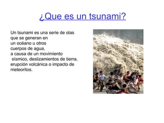 ¿Que es un tsunami? Un tsunami es una serie de olas  que se generan en  un océano u otros cuerpos de agua,  a causa de un movimiento sísmico, deslizamientos de tierra, erupción volcánica o impacto de meteoritos. 