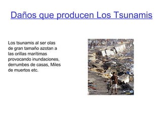 Daños que producen Los Tsunamis Los tsunamis al ser olas de gran tamaño azotan a las orillas marítimas provocando inundaciones, derrumbes de casas, Miles de muertos etc. 