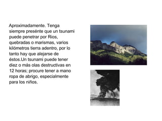 Aproximadamente. Tenga siempre presénte que un tsunami puede penetrar por Rios, quebradas o marismas, varios kilómetros tierra adentro, por lo tanto hay que alejarse de éstos.Un tsunami puede tener diez o más olas destructivas en 12 horas; procure tener a mano ropa de abrigo, especialmente para los niños. 