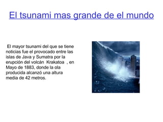 El tsunami mas grande de el mundo El mayor tsunami del que se tiene noticias fue el provocado entre las islas de Java y Sumatra por la erupción del volcán  Krakatoa  , en Mayo de 1883, donde la ola producida alcanzó una altura media de 42 metros. 