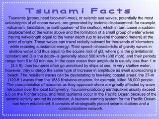 Tsunamis (pronounced tsoo-nah'-mee), or seismic sea waves, potentially the most catastrophic of all ocean waves, are generated by tectonic displacement--for example, volcanism, landslides, or earthquakes--of the seafloor, which in turn cause a sudden displacement of the water above and the formation of a small group of water waves having wavelength equal to the water depth (up to several thousand meters) at the point of origin. These waves can travel radially outward for thousands of kilometers while retaining substantial energy. Their speed--characteristic of gravity waves in shallow water and thus equal to the square root of gD, where g is the gravitational constant and D is the depth--is generally about 500 km/h (300 mph), and their periods range from 5 to 60 minutes. In the open ocean their amplitude is usually less than 1 m (3.3 ft); thus tsunamis often go unnoticed by ships at sea. In very shallow water, however, they undergo the same type of increase in amplitude as swell approaching a beach. The resultant waves can be devastating to low-lying coastal areas; the 37-m (120-ft.) waves from the 1883 Krakatoa eruption, for example, killed 36,000 people. The characteristics of tsunamis as they approach shore are greatly affected by wave refraction over the local bathymetry. Tsunami-producing earthquakes usually exceed 6.5 on the Richter scale, and most tsunamis occur in the Pacific Ocean because of the seismic activity around its perimeter. A tsunami warning system for the Pacific Ocean has been established; it consists of strategically placed seismic stations and a communications network. Tsunami Facts 