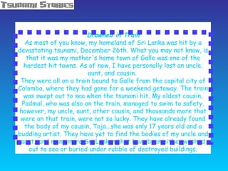   Drowned in Train As most of you know, my homeland of Sri Lanka was hit by a devastating tsunami, December 26th. What you may not know, is that it was my mother's home town of Galle was one of the hardest hit towns. As of now, I have personally lost an uncle, aunt, and cousin.  They were all on a train bound to Galle from the capital city of Colombo, where they had gone for a weekend getaway. The train was swept out to sea when the tsunami hit. My oldest cousin, Padmal, who was also on the train, managed to swim to safety, however, my uncle, aunt, other cousin, and thousands more that were on that train, were not so lucky. They have already found the body of my cousin, Taja...she was only 17 years old and a budding artist. They have yet to find the bodies of my uncle and aunt...and many more Sri Lankan that have been either washed out to sea or buried under rubble of destroyed buildings. 