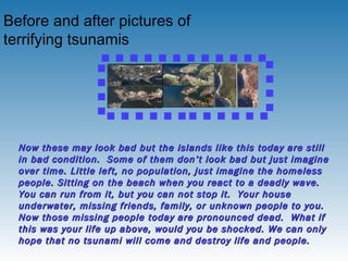 Before and after pictures of terrifying tsunamis   Now these may look bad but the islands like this today are still in bad condition.  Some of them don’t look bad but just imagine over time. Little left, no population, just imagine the homeless people. Sitting on the beach when you react to a deadly wave. You can run from it, but you can not stop it.  Your house underwater, missing friends, family, or unknown people to you.  Now those missing people today are pronounced dead.  What if this was your life up above, would you be shocked. We can only hope that no tsunami will come and destroy life and people.   