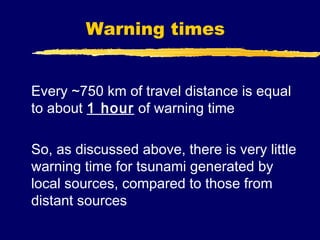 Warning times


Every ~750 km of travel distance is equal
to about 1 hour of warning time

So, as discussed above, there is very little
warning time for tsunami generated by
local sources, compared to those from
distant sources
 