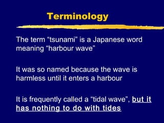 Terminology

The term “tsunami” is a Japanese word
meaning “harbour wave”

It was so named because the wave is
harmless until it enters a harbour

It is frequently called a “tidal wave”, but it
has nothing to do with tides
 