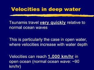 Velocities in deep water

Tsunamis travel very quickly relative to
normal ocean waves

This is particularly the case in open water,
where velocities increase with water depth

Velocities can reach 1,000 km/hr in
open ocean (normal ocean wave: ~90
km/hr)
 