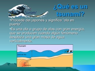 ¿Qué es un¿Qué es un
tsunami?tsunami?
•Procede del japonés y significa “ola enProcede del japonés y significa “ola en
puerto”.puerto”.
•Es una ola o grupo de olas con gran energía,Es una ola o grupo de olas con gran energía,
que se producen cuando algún fenómenoque se producen cuando algún fenómeno
desplaza una gran masa de aguadesplaza una gran masa de agua
verticalmente.verticalmente.
 