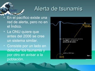 Alerta de tsunamisAlerta de tsunamis
• En el pacífico existe una
red de alerta, pero no en
el Índico.
• La ONU quiere que
antes del 2006 se cree
un sistema similar.
• Consiste por un lado en
detectar los tsunamis y
por otro en avisar a la
población.
 
