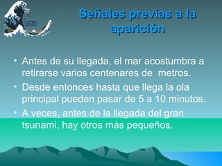 Señales previas a laSeñales previas a la
apariciónaparición
• Antes de su llegada, el mar acostumbra a
retirarse varios centenares de metros.
• Desde entonces hasta que llega la ola
principal pueden pasar de 5 a 10 minutos.
• A veces, antes de la llegada del gran
tsunami, hay otros más pequeños.
 
