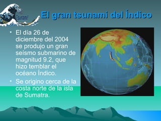 El gran tsunami del ÍndicoEl gran tsunami del Índico
• El día 26 de
diciembre del 2004
se produjo un gran
seísmo submarino de
magnitud 9.2, que
hizo temblar el
océano Índico.
• Se origino cerca de la
costa norte de la isla
de Sumatra.
 